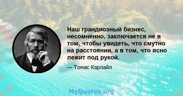 Наш грандиозный бизнес, несомненно, заключается не в том, чтобы увидеть, что смутно на расстоянии, а в том, что ясно лежит под рукой.