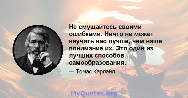 Не смущайтесь своими ошибками. Ничто не может научить нас лучше, чем наше понимание их. Это один из лучших способов самообразования.