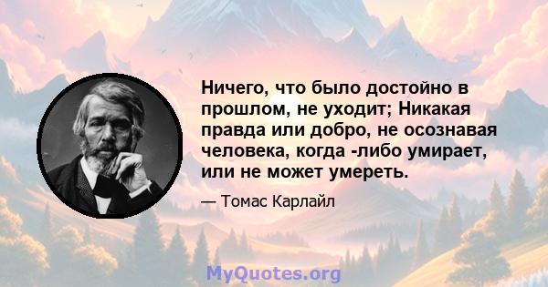 Ничего, что было достойно в прошлом, не уходит; Никакая правда или добро, не осознавая человека, когда -либо умирает, или не может умереть.