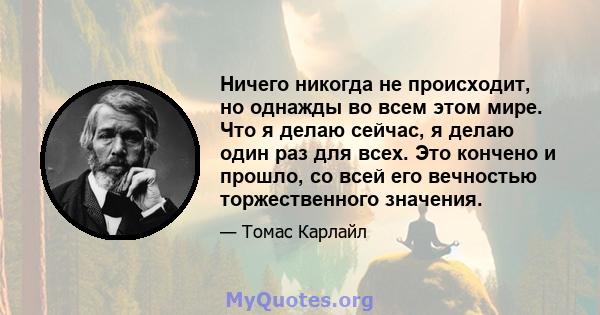 Ничего никогда не происходит, но однажды во всем этом мире. Что я делаю сейчас, я делаю один раз для всех. Это кончено и прошло, со всей его вечностью торжественного значения.