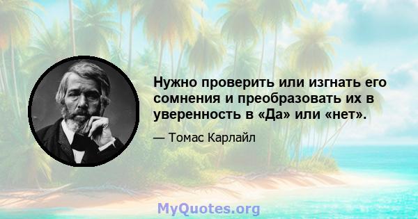 Нужно проверить или изгнать его сомнения и преобразовать их в уверенность в «Да» или «нет».