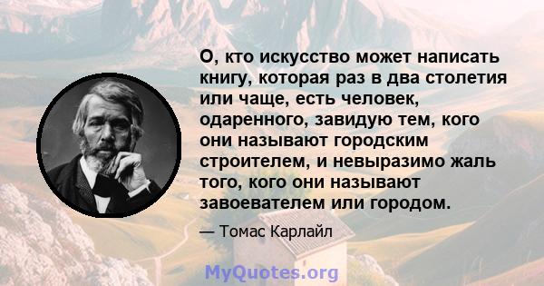 О, кто искусство может написать книгу, которая раз в два столетия или чаще, есть человек, одаренного, завидую тем, кого они называют городским строителем, и невыразимо жаль того, кого они называют завоевателем или