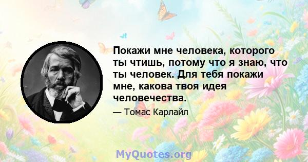 Покажи мне человека, которого ты чтишь, потому что я знаю, что ты человек. Для тебя покажи мне, какова твоя идея человечества.