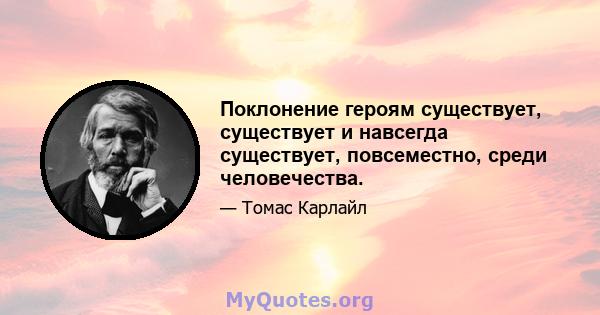 Поклонение героям существует, существует и навсегда существует, повсеместно, среди человечества.