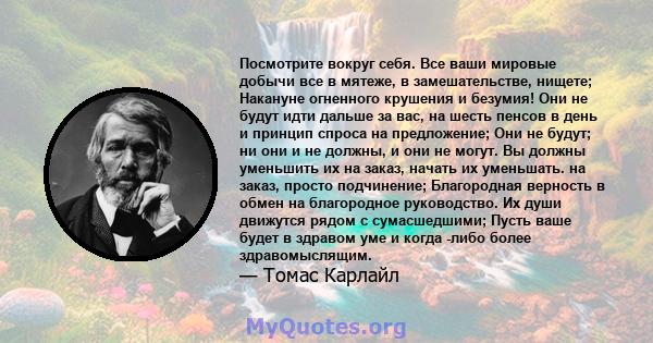 Посмотрите вокруг себя. Все ваши мировые добычи все в мятеже, в замешательстве, нищете; Накануне огненного крушения и безумия! Они не будут идти дальше за вас, на шесть пенсов в день и принцип спроса на предложение; Они 