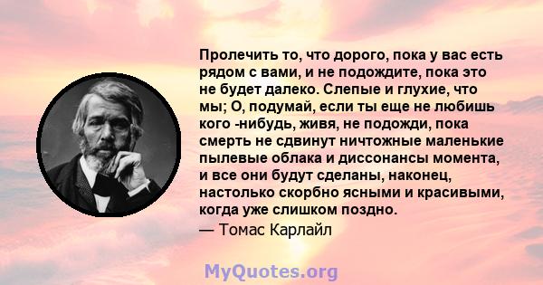 Пролечить то, что дорого, пока у вас есть рядом с вами, и не подождите, пока это не будет далеко. Слепые и глухие, что мы; О, подумай, если ты еще не любишь кого -нибудь, живя, не подожди, пока смерть не сдвинут