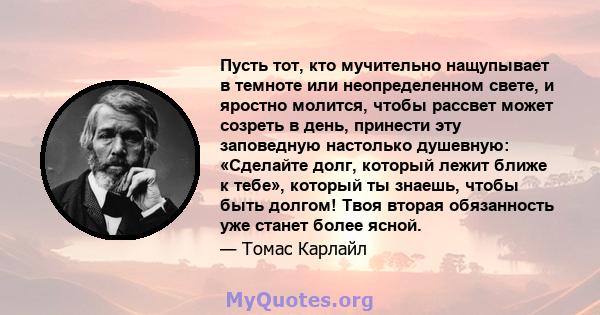 Пусть тот, кто мучительно нащупывает в темноте или неопределенном свете, и яростно молится, чтобы рассвет может созреть в день, принести эту заповедную настолько душевную: «Сделайте долг, который лежит ближе к тебе»,