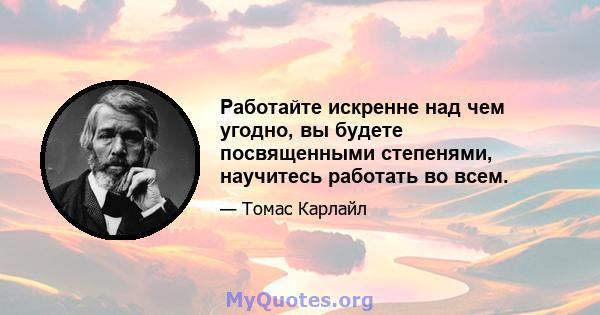 Работайте искренне над чем угодно, вы будете посвященными степенями, научитесь работать во всем.