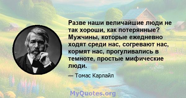 Разве наши величайшие люди не так хороши, как потерянные? Мужчины, которые ежедневно ходят среди нас, согревают нас, кормят нас, прогуливались в темноте, простые мифические люди.