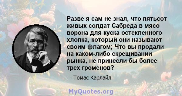 Разве я сам не знал, что пятьсот живых солдат Сабреда в мясо ворона для куска остекленного хлопка, который они называют своим флагом; Что вы продали на каком-либо скрещивании рынка, не принесли бы более трех громенов?