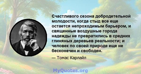 Счастливого сезона добродетельной молодости, когда стыд все еще остается непроходимым барьером, и священные воздушные города надежды не превратились в средних глиняных деревьев реальности; и человек по своей природе еще 