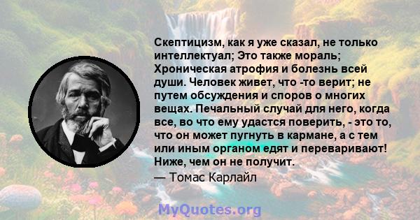 Скептицизм, как я уже сказал, не только интеллектуал; Это также мораль; Хроническая атрофия и болезнь всей души. Человек живет, что -то верит; не путем обсуждения и споров о многих вещах. Печальный случай для него,