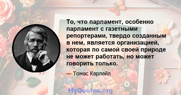 То, что парламент, особенно парламент с газетными репортерами, твердо созданным в нем, является организацией, которая по самой своей природе не может работать, но может говорить только.