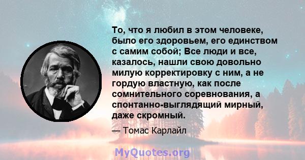 То, что я любил в этом человеке, было его здоровьем, его единством с самим собой; Все люди и все, казалось, нашли свою довольно милую корректировку с ним, а не гордую властную, как после сомнительного соревнования, а