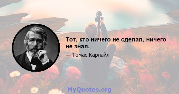 Тот, кто ничего не сделал, ничего не знал.