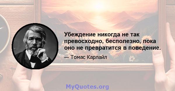 Убеждение никогда не так превосходно, бесполезно, пока оно не превратится в поведение.