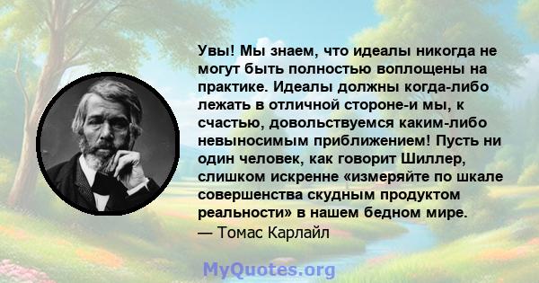 Увы! Мы знаем, что идеалы никогда не могут быть полностью воплощены на практике. Идеалы должны когда-либо лежать в отличной стороне-и мы, к счастью, довольствуемся каким-либо невыносимым приближением! Пусть ни один