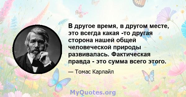 В другое время, в другом месте, это всегда какая -то другая сторона нашей общей человеческой природы развивалась. Фактическая правда - это сумма всего этого.