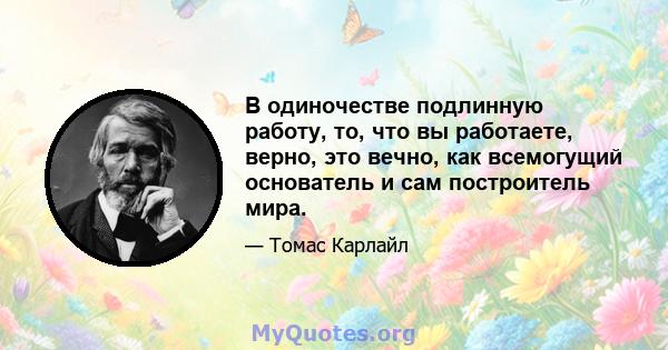 В одиночестве подлинную работу, то, что вы работаете, верно, это вечно, как всемогущий основатель и сам построитель мира.