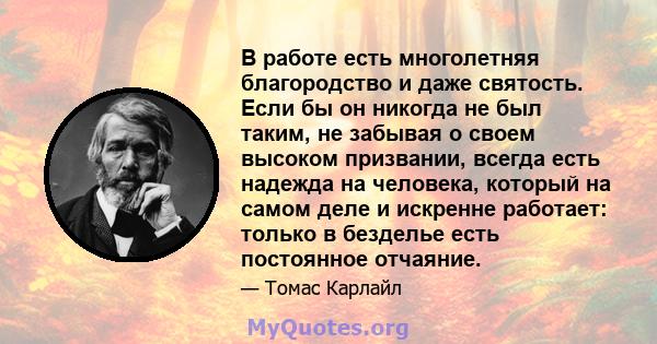 В работе есть многолетняя благородство и даже святость. Если бы он никогда не был таким, не забывая о своем высоком призвании, всегда есть надежда на человека, который на самом деле и искренне работает: только в