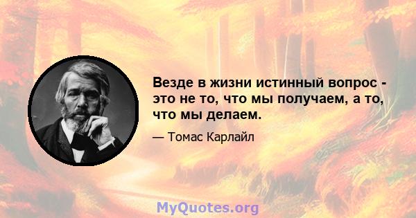 Везде в жизни истинный вопрос - это не то, что мы получаем, а то, что мы делаем.