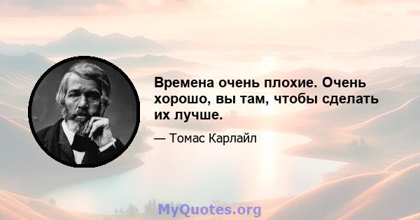 Времена очень плохие. Очень хорошо, вы там, чтобы сделать их лучше.