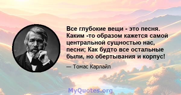 Все глубокие вещи - это песня. Каким -то образом кажется самой центральной сущностью нас, песни; Как будто все остальные были, но обертывания и корпус!