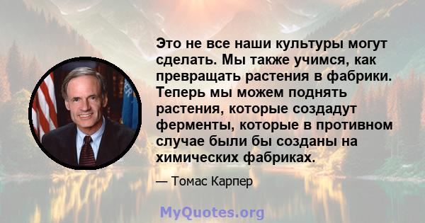 Это не все наши культуры могут сделать. Мы также учимся, как превращать растения в фабрики. Теперь мы можем поднять растения, которые создадут ферменты, которые в противном случае были бы созданы на химических фабриках.