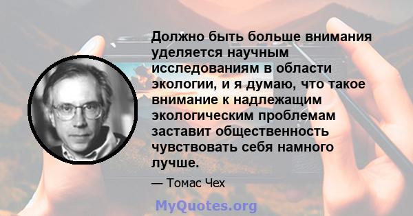 Должно быть больше внимания уделяется научным исследованиям в области экологии, и я думаю, что такое внимание к надлежащим экологическим проблемам заставит общественность чувствовать себя намного лучше.