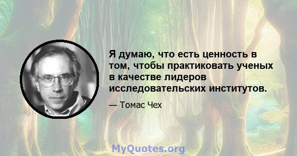 Я думаю, что есть ценность в том, чтобы практиковать ученых в качестве лидеров исследовательских институтов.