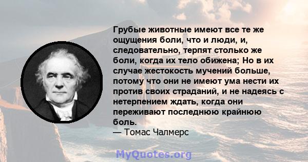 Грубые животные имеют все те же ощущения боли, что и люди, и, следовательно, терпят столько же боли, когда их тело обижена; Но в их случае жестокость мучений больше, потому что они не имеют ума нести их против своих