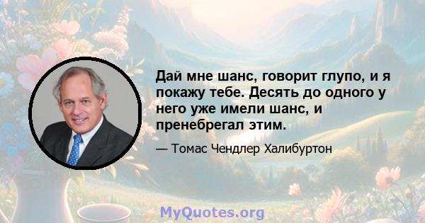 Дай мне шанс, говорит глупо, и я покажу тебе. Десять до одного у него уже имели шанс, и пренебрегал этим.