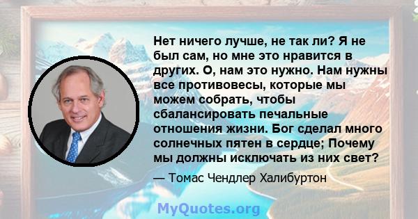 Нет ничего лучше, не так ли? Я не был сам, но мне это нравится в других. О, нам это нужно. Нам нужны все противовесы, которые мы можем собрать, чтобы сбалансировать печальные отношения жизни. Бог сделал много солнечных