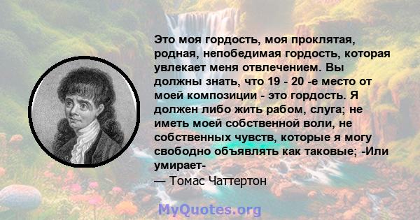 Это моя гордость, моя проклятая, родная, непобедимая гордость, которая увлекает меня отвлечением. Вы должны знать, что 19 - 20 -е место от моей композиции - это гордость. Я должен либо жить рабом, слуга; не иметь моей