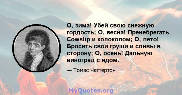 О, зима! Убей свою снежную гордость; О, весна! Пренебрегать Cowslip и колоколом; О, лето! Бросить свои груши и сливы в сторону; О, осень! Дальную виноград с ядом.