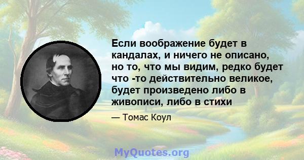 Если воображение будет в кандалах, и ничего не описано, но то, что мы видим, редко будет что -то действительно великое, будет произведено либо в живописи, либо в стихи