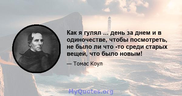 Как я гулял ... день за днем ​​и в одиночестве, чтобы посмотреть, не было ли что -то среди старых вещей, что было новым!