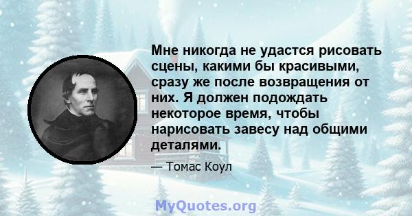 Мне никогда не удастся рисовать сцены, какими бы красивыми, сразу же после возвращения от них. Я должен подождать некоторое время, чтобы нарисовать завесу над общими деталями.