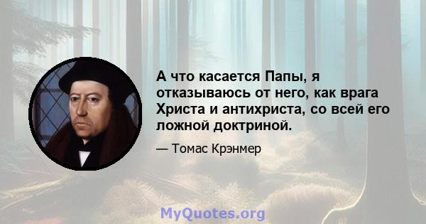 А что касается Папы, я отказываюсь от него, как врага Христа и антихриста, со всей его ложной доктриной.