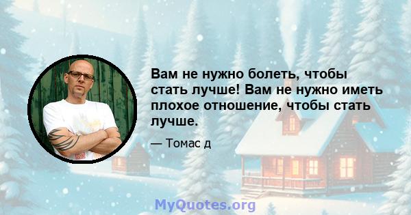 Вам не нужно болеть, чтобы стать лучше! Вам не нужно иметь плохое отношение, чтобы стать лучше.