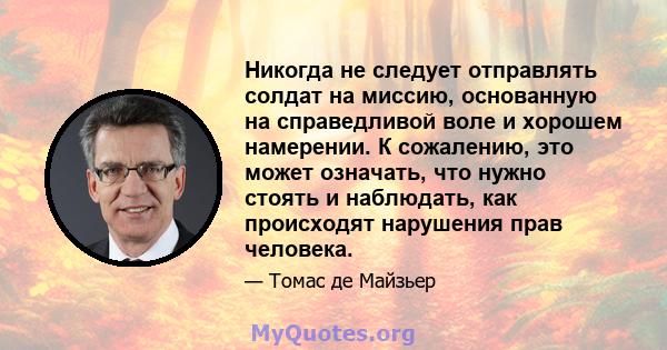 Никогда не следует отправлять солдат на миссию, основанную на справедливой воле и хорошем намерении. К сожалению, это может означать, что нужно стоять и наблюдать, как происходят нарушения прав человека.