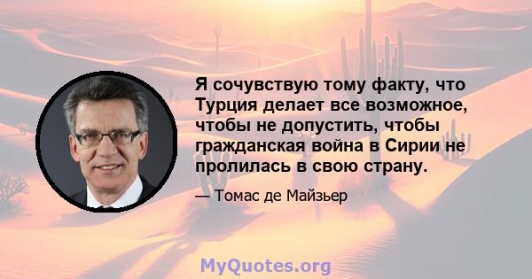 Я сочувствую тому факту, что Турция делает все возможное, чтобы не допустить, чтобы гражданская война в Сирии не пролилась в свою страну.