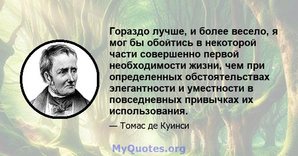 Гораздо лучше, и более весело, я мог бы обойтись в некоторой части совершенно первой необходимости жизни, чем при определенных обстоятельствах элегантности и уместности в повседневных привычках их использования.