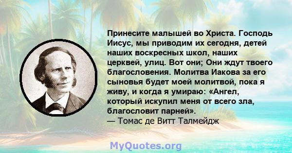 Принесите малышей во Христа. Господь Иисус, мы приводим их сегодня, детей наших воскресных школ, наших церквей, улиц. Вот они; Они ждут твоего благословения. Молитва Иакова за его сыновья будет моей молитвой, пока я