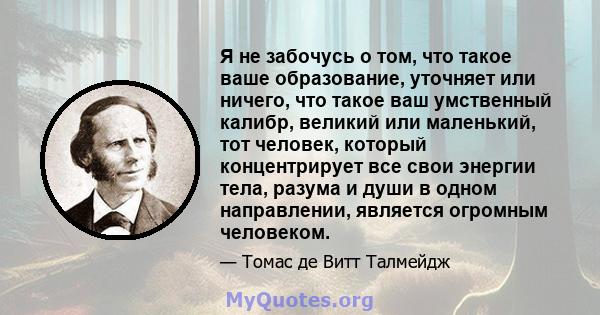 Я не забочусь о том, что такое ваше образование, уточняет или ничего, что такое ваш умственный калибр, великий или маленький, тот человек, который концентрирует все свои энергии тела, разума и души в одном направлении,