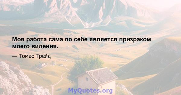 Моя работа сама по себе является призраком моего видения.