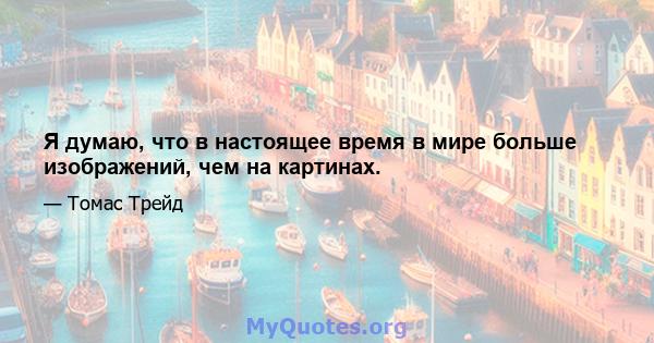 Я думаю, что в настоящее время в мире больше изображений, чем на картинах.