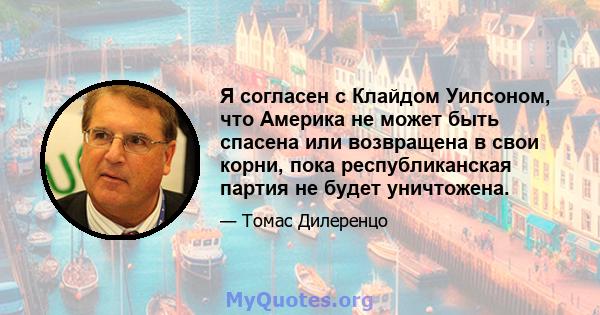 Я согласен с Клайдом Уилсоном, что Америка не может быть спасена или возвращена в свои корни, пока республиканская партия не будет уничтожена.