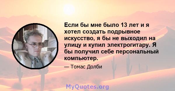 Если бы мне было 13 лет и я хотел создать подрывное искусство, я бы не выходил на улицу и купил электрогитару. Я бы получил себе персональный компьютер.