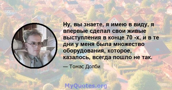 Ну, вы знаете, я имею в виду, я впервые сделал свои живые выступления в конце 70 -х, и в те дни у меня была множество оборудования, которое, казалось, всегда пошло не так.